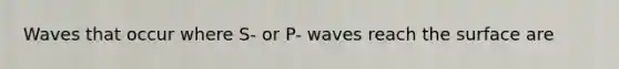 Waves that occur where S- or P- waves reach the surface are