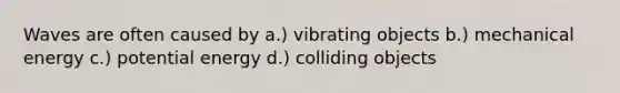 Waves are often caused by a.) vibrating objects b.) mechanical energy c.) potential energy d.) colliding objects