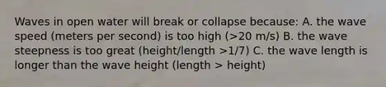 Waves in open water will break or collapse because: A. the wave speed (meters per second) is too high (>20 m/s) B. the wave steepness is too great (height/length >1/7) C. the wave length is longer than the wave height (length > height)