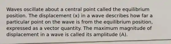 Waves oscillate about a central point called the equilibrium position. The displacement (x) in a wave describes how far a particular point on the wave is from the equilibrium position, expressed as a vector quantity. The maximum magnitude of displacement in a wave is called its amplitude (A).