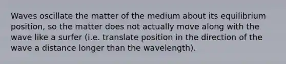 Waves oscillate the matter of the medium about its equilibrium position, so the matter does not actually move along with the wave like a surfer (i.e. translate position in the direction of the wave a distance longer than the wavelength).