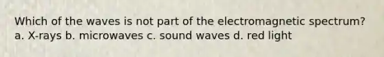 Which of the waves is not part of the electromagnetic spectrum? a. X-rays b. microwaves c. sound waves d. red light