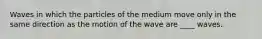 Waves in which the particles of the medium move only in the same direction as the motion of the wave are ____ waves.