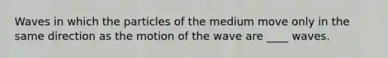Waves in which the particles of the medium move only in the same direction as the motion of the wave are ____ waves.