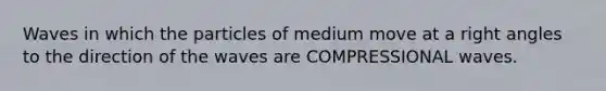 Waves in which the particles of medium move at a right angles to the direction of the waves are COMPRESSIONAL waves.