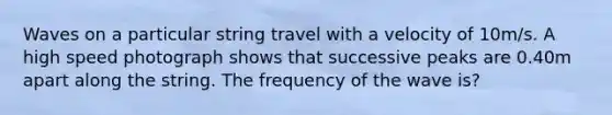 Waves on a particular string travel with a velocity of 10m/s. A high speed photograph shows that successive peaks are 0.40m apart along the string. The frequency of the wave is?