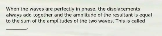 When the waves are perfectly in phase, the displacements always add together and the amplitude of the resultant is equal to the sum of the amplitudes of the two waves. This is called _________.