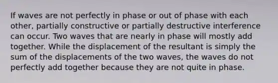 If waves are not perfectly in phase or out of phase with each other, partially constructive or partially destructive interference can occur. Two waves that are nearly in phase will mostly add together. While the displacement of the resultant is simply the sum of the displacements of the two waves, the waves do not perfectly add together because they are not quite in phase.