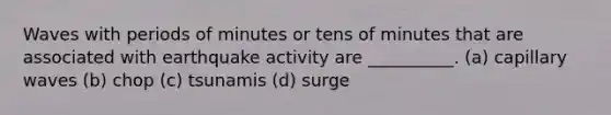 Waves with periods of minutes or tens of minutes that are associated with earthquake activity are __________. (a) capillary waves (b) chop (c) tsunamis (d) surge