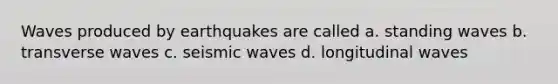 Waves produced by earthquakes are called a. standing waves b. transverse waves c. seismic waves d. longitudinal waves