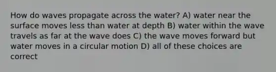 How do waves propagate across the water? A) water near the surface moves less than water at depth B) water within the wave travels as far at the wave does C) the wave moves forward but water moves in a circular motion D) all of these choices are correct