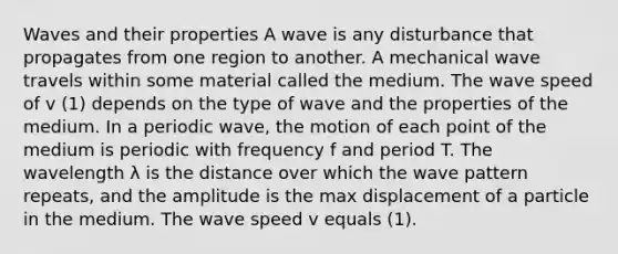 Waves and their properties A wave is any disturbance that propagates from one region to another. A mechanical wave travels within some material called the medium. The wave speed of v (1) depends on the type of wave and the properties of the medium. In a periodic wave, the motion of each point of the medium is periodic with frequency f and period T. The wavelength λ is the distance over which the wave pattern repeats, and the amplitude is the max displacement of a particle in the medium. The wave speed v equals (1).