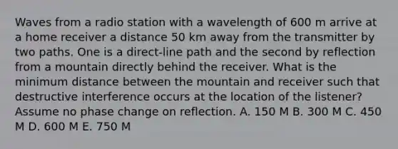 Waves from a radio station with a wavelength of 600 m arrive at a home receiver a distance 50 km away from the transmitter by two paths. One is a direct-line path and the second by reflection from a mountain directly behind the receiver. What is the minimum distance between the mountain and receiver such that destructive interference occurs at the location of the listener? Assume no phase change on reflection. A. 150 M B. 300 M C. 450 M D. 600 M E. 750 M