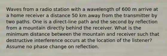 Waves from a radio station with a wavelength of 600 m arrive at a home receiver a distance 50 km away from the transmitter by two paths. One is a direct-line path and the second by reflection from a mountain directly behind the receiver. What is the minimum distance between the mountain and receiver such that destructive interference occurs at the location of the listener? Assume no phase change on reflection.