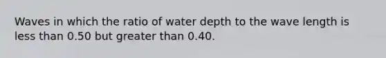 Waves in which the ratio of water depth to the wave length is less than 0.50 but greater than 0.40.