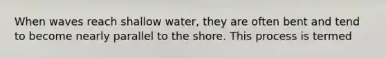 When waves reach shallow water, they are often bent and tend to become nearly parallel to the shore. This process is termed