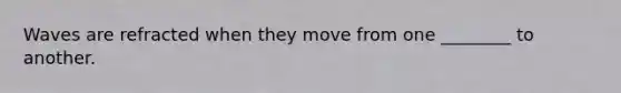 Waves are refracted when they move from one ________ to another.