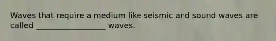 Waves that require a medium like seismic and sound waves are called __________________ waves.