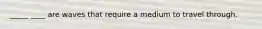 _____ ____ are waves that require a medium to travel through.