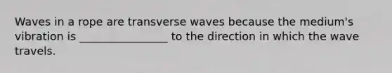 Waves in a rope are transverse waves because the medium's vibration is ________________ to the direction in which the wave travels.