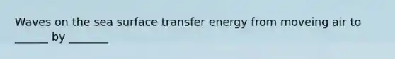 Waves on the sea surface transfer energy from moveing air to ______ by _______