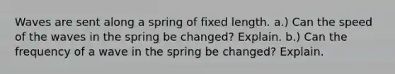 Waves are sent along a spring of fixed length. a.) Can the speed of the waves in the spring be changed? Explain. b.) Can the frequency of a wave in the spring be changed? Explain.