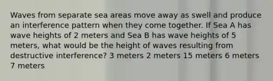 Waves from separate sea areas move away as swell and produce an interference pattern when they come together. If Sea A has wave heights of 2 meters and Sea B has wave heights of 5 meters, what would be the height of waves resulting from destructive interference? 3 meters 2 meters 15 meters 6 meters 7 meters