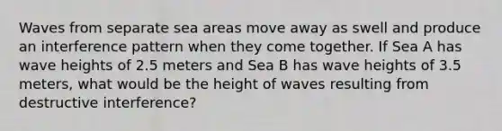 Waves from separate sea areas move away as swell and produce an interference pattern when they come together. If Sea A has wave heights of 2.5 meters and Sea B has wave heights of 3.5 meters, what would be the height of waves resulting from destructive interference?