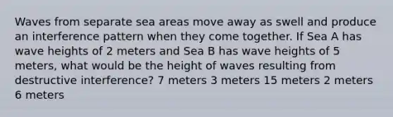 Waves from separate sea areas move away as swell and produce an interference pattern when they come together. If Sea A has wave heights of 2 meters and Sea B has wave heights of 5 meters, what would be the height of waves resulting from destructive interference? 7 meters 3 meters 15 meters 2 meters 6 meters