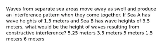 Waves from separate sea areas move away as swell and produce an interference pattern when they come together. If Sea A has wave heights of 1.5 meters and Sea B has wave heights of 3.5 meters, what would be the height of waves resulting from constructive interference? 5.25 meters 3.5 meters 5 meters 1.5 meters 6 meters