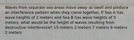 Waves from separate sea areas move away as swell and produce an interference pattern when they come together. If Sea A has wave heights of 2 meters and Sea B has wave heights of 5 meters, what would be the height of waves resulting from destructive interference? 15 meters 3 meters 7 meters 6 meters 2 meters