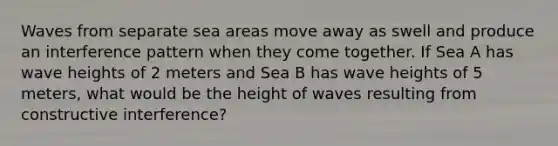 Waves from separate sea areas move away as swell and produce an interference pattern when they come together. If Sea A has wave heights of 2 meters and Sea B has wave heights of 5 meters, what would be the height of waves resulting from constructive interference?