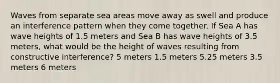 Waves from separate sea areas move away as swell and produce an interference pattern when they come together. If Sea A has wave heights of 1.5 meters and Sea B has wave heights of 3.5 meters, what would be the height of waves resulting from constructive interference? 5 meters 1.5 meters 5.25 meters 3.5 meters 6 meters