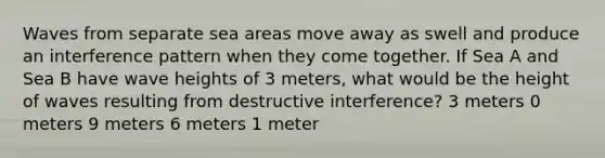 Waves from separate sea areas move away as swell and produce an interference pattern when they come together. If Sea A and Sea B have wave heights of 3 meters, what would be the height of waves resulting from destructive interference? 3 meters 0 meters 9 meters 6 meters 1 meter