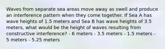 Waves from separate sea areas move away as swell and produce an interference pattern when they come together. If Sea A has wave heights of 1.5 meters and Sea B has wave heights of 3.5 meters, what would be the height of waves resulting from constructive interference? - 6 meters - 3.5 meters - 1.5 meters - 5 meters - 5.25 meters