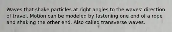 Waves that shake particles at right angles to the waves' direction of travel. Motion can be modeled by fastening one end of a rope and shaking the other end. Also called transverse waves.