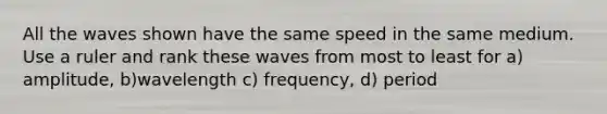 All the waves shown have the same speed in the same medium. Use a ruler and rank these waves from most to least for a) amplitude, b)wavelength c) frequency, d) period