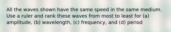 All the waves shown have the same speed in the same medium. Use a ruler and rank these waves from most to least for (a) amplitude, (b) wavelength, (c) frequency, and (d) period