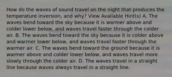 How do the waves of sound travel on the night that produces the temperature inversion, and why? View Available Hint(s) A. The waves bend toward the sky because it is warmer above and colder lower below, and waves travel faster through the colder air. B. The waves bend toward the sky because it is colder above and warmer lower below, and waves travel faster through the warmer air. C. The waves bend toward the ground because it is warmer above and colder lower below, and waves travel more slowly through the colder air. D. The waves travel in a straight line because waves always travel in a straight line.