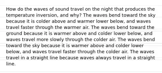 How do the waves of sound travel on the night that produces the temperature inversion, and why? The waves bend toward the sky because it is colder above and warmer lower below, and waves travel faster through the warmer air. The waves bend toward the ground because it is warmer above and colder lower below, and waves travel more slowly through the colder air. The waves bend toward the sky because it is warmer above and colder lower below, and waves travel faster through the colder air. The waves travel in a straight line because waves always travel in a straight line.