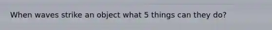 When waves strike an object what 5 things can they do?