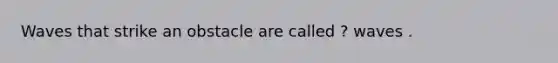 Waves that strike an obstacle are called ? waves .