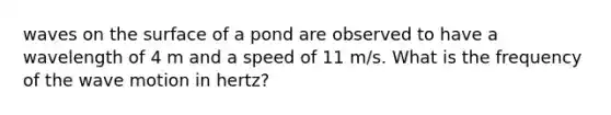 waves on the surface of a pond are observed to have a wavelength of 4 m and a speed of 11 m/s. What is the frequency of the wave motion in hertz?