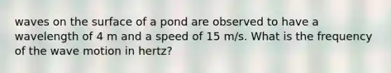 waves on the surface of a pond are observed to have a wavelength of 4 m and a speed of 15 m/s. What is the frequency of the wave motion in hertz?