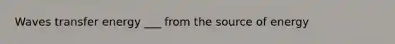 Waves transfer energy ___ from the source of energy