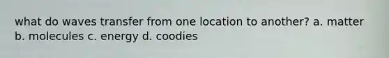 what do waves transfer from one location to another? a. matter b. molecules c. energy d. coodies