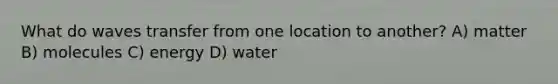 What do waves transfer from one location to another? A) matter B) molecules C) energy D) water