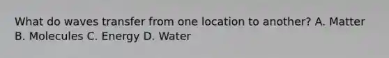 What do waves transfer from one location to another? A. Matter B. Molecules C. Energy D. Water