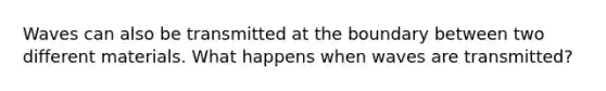Waves can also be transmitted at the boundary between two different materials. What happens when waves are transmitted?