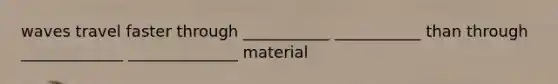 waves travel faster through ___________ ___________ than through _____________ ______________ material